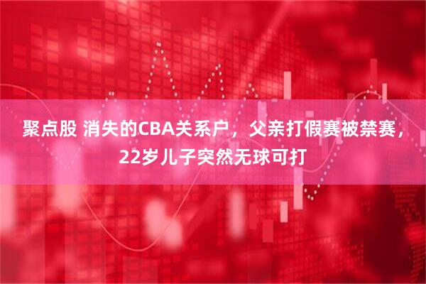 聚点股 消失的CBA关系户，父亲打假赛被禁赛，22岁儿子突然无球可打