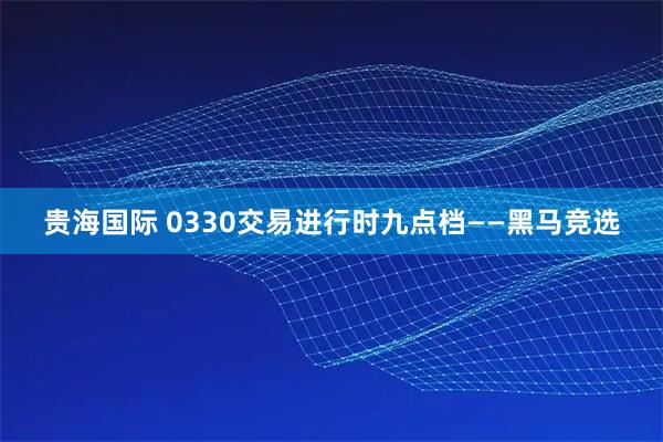 贵海国际 0330交易进行时九点档——黑马竞选