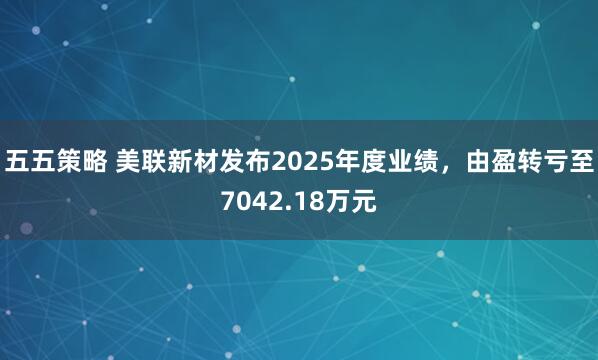 五五策略 美联新材发布2025年度业绩，由盈转亏至7042.18万元