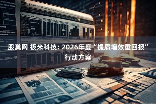 股巢网 极米科技: 2026年度“提质增效重回报”行动方案