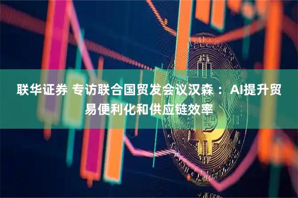 联华证券 专访联合国贸发会议汉森 ：AI提升贸易便利化和供应链效率