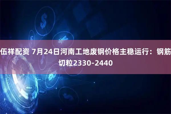 伍祥配资 7月24日河南工地废钢价格主稳运行：钢筋切粒2330-2440