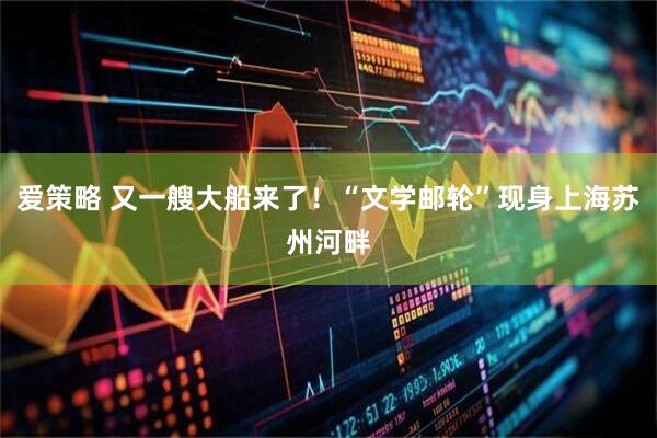 爱策略 又一艘大船来了！“文学邮轮”现身上海苏州河畔