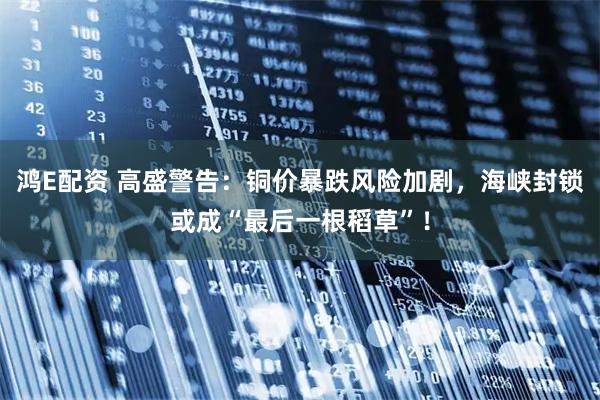 鸿E配资 高盛警告：铜价暴跌风险加剧，海峡封锁或成“最后一根稻草”！