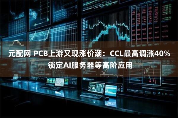 元配网 PCB上游又现涨价潮：CCL最高调涨40% 锁定AI服务器等高阶应用