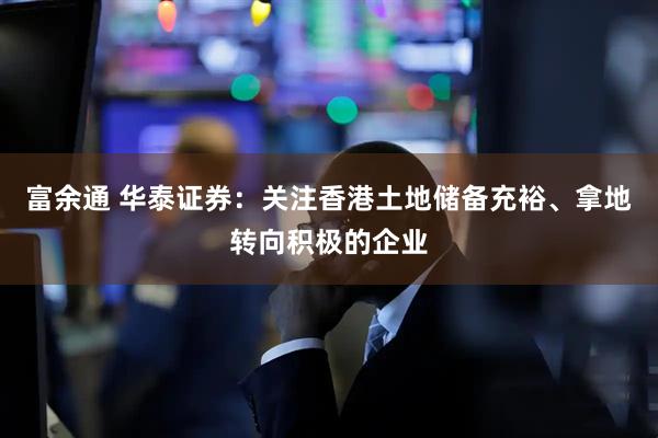 富余通 华泰证券：关注香港土地储备充裕、拿地转向积极的企业